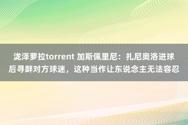 泷泽萝拉torrent 加斯佩里尼：扎尼奥洛进球后寻衅对方球迷，这种当作让东说念主无法容忍