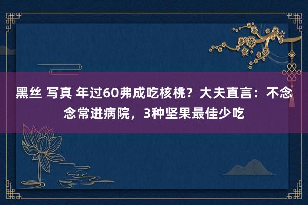 黑丝 写真 年过60弗成吃核桃？大夫直言：不念念常进病院，3种坚果最佳少吃