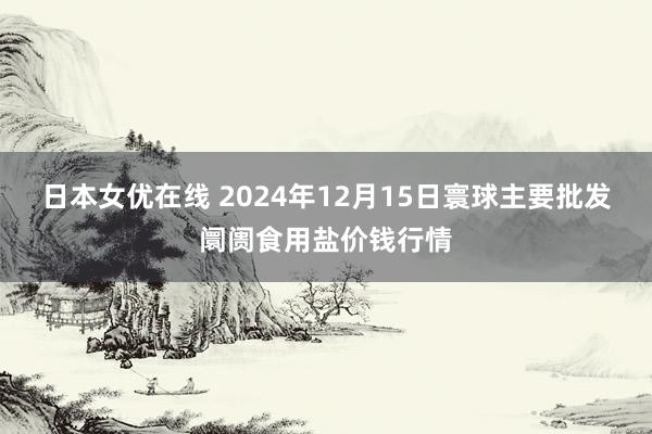 日本女优在线 2024年12月15日寰球主要批发阛阓食用盐价钱行情