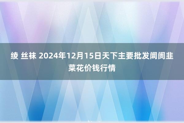 绫 丝袜 2024年12月15日天下主要批发阛阓韭菜花价钱行情