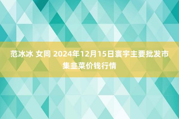 范冰冰 女同 2024年12月15日寰宇主要批发市集韭菜价钱行情