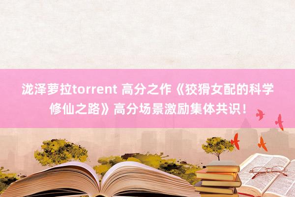 泷泽萝拉torrent 高分之作《狡猾女配的科学修仙之路》高分场景激励集体共识！