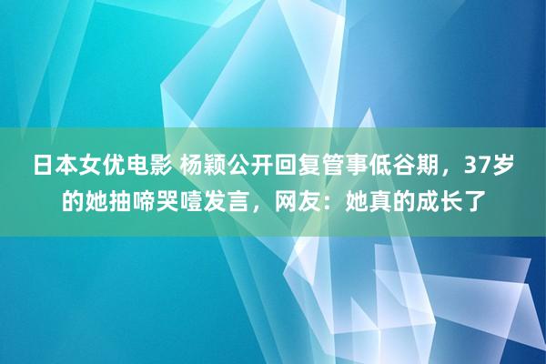 日本女优电影 杨颖公开回复管事低谷期，37岁的她抽啼哭噎发言，网友：她真的成长了