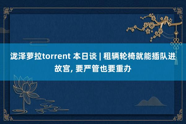 泷泽萝拉torrent 本日谈 | 租辆轮椅就能插队进故宫， 要严管也要重办