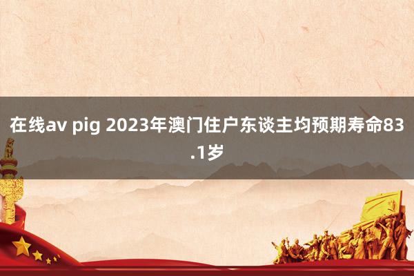 在线av pig 2023年澳门住户东谈主均预期寿命83.1岁