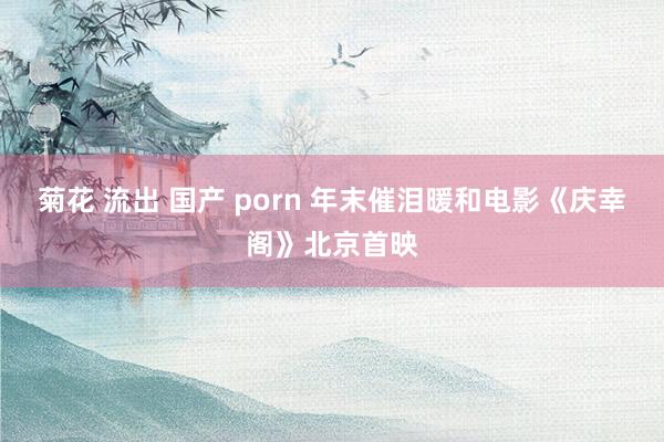 菊花 流出 国产 porn 年末催泪暖和电影《庆幸阁》北京首映