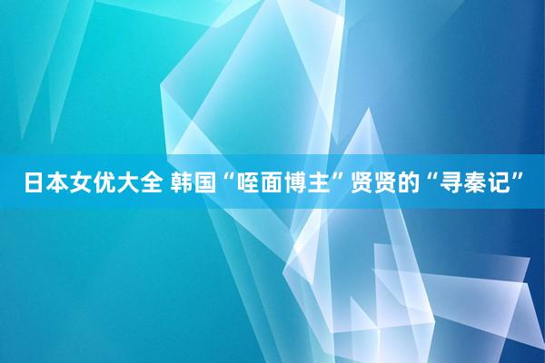 日本女优大全 韩国“咥面博主”贤贤的“寻秦记”