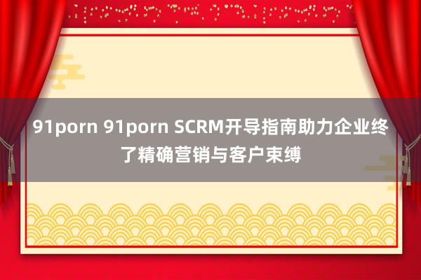 91porn 91porn SCRM开导指南助力企业终了精确营销与客户束缚