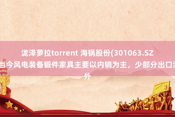 泷泽萝拉torrent 海锅股份(301063.SZ)：当今风电装备锻件家具主要以内销为主，少部分出口海外