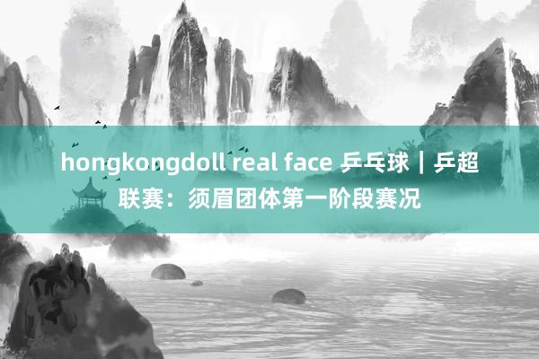 hongkongdoll real face 乒乓球｜乒超联赛：须眉团体第一阶段赛况