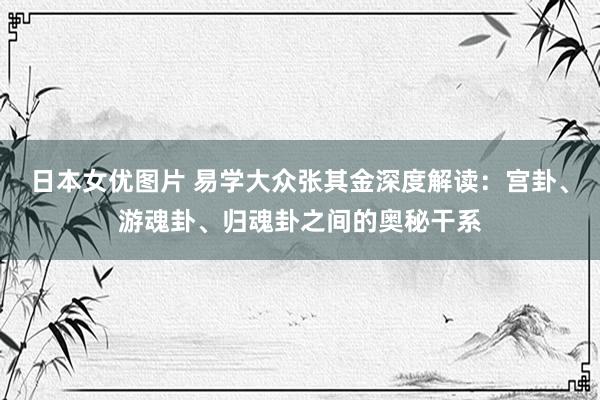 日本女优图片 易学大众张其金深度解读：宫卦、游魂卦、归魂卦之间的奥秘干系