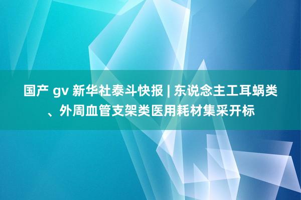 国产 gv 新华社泰斗快报 | 东说念主工耳蜗类、外周血管支架类医用耗材集采开标