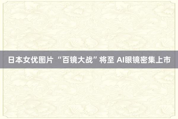 日本女优图片 “百镜大战”将至 AI眼镜密集上市