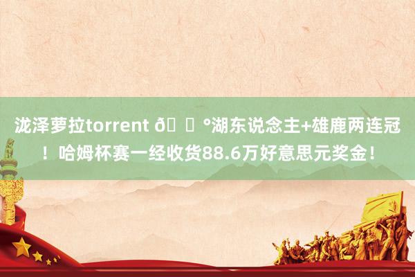 泷泽萝拉torrent 💰湖东说念主+雄鹿两连冠！哈姆杯赛一经收货88.6万好意思元奖金！