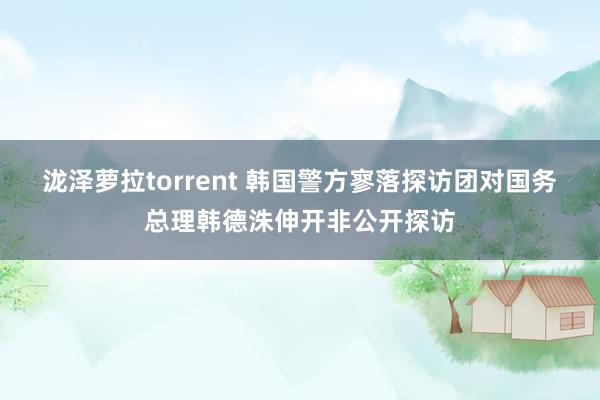 泷泽萝拉torrent 韩国警方寥落探访团对国务总理韩德洙伸开非公开探访