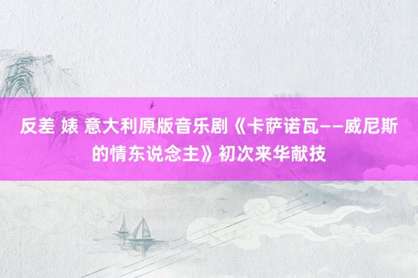 反差 婊 意大利原版音乐剧《卡萨诺瓦——威尼斯的情东说念主》初次来华献技