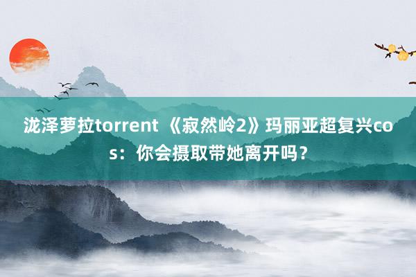 泷泽萝拉torrent 《寂然岭2》玛丽亚超复兴cos：你会摄取带她离开吗？