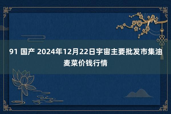 91 国产 2024年12月22日宇宙主要批发市集油麦菜价钱行情