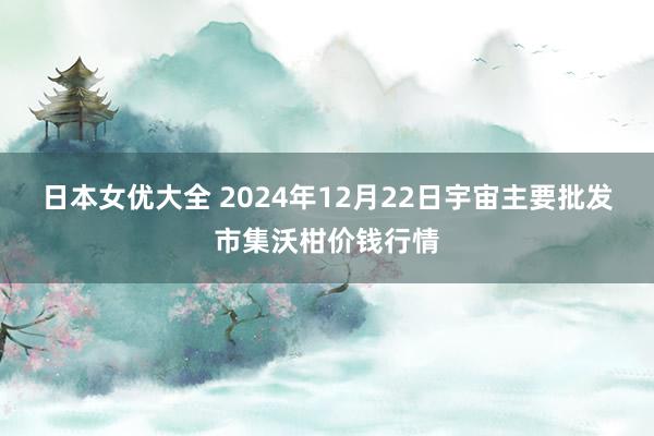 日本女优大全 2024年12月22日宇宙主要批发市集沃柑价钱行情