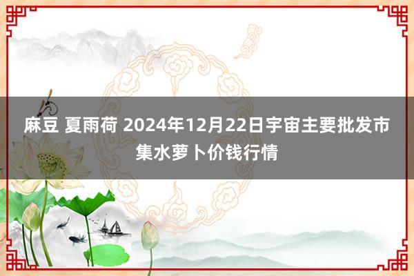 麻豆 夏雨荷 2024年12月22日宇宙主要批发市集水萝卜价钱行情