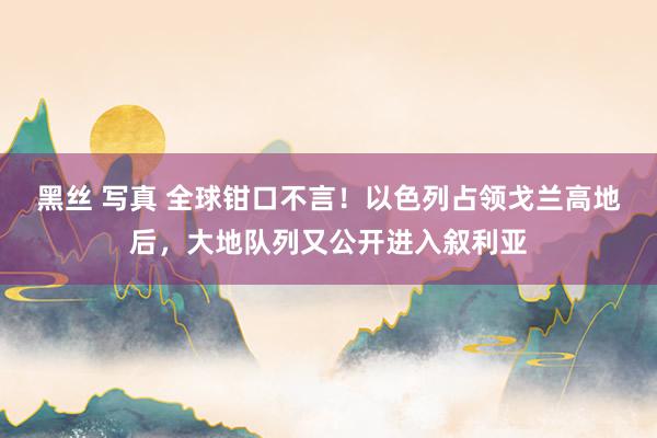 黑丝 写真 全球钳口不言！以色列占领戈兰高地后，大地队列又公开进入叙利亚