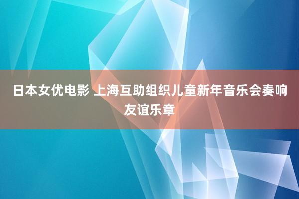 日本女优电影 上海互助组织儿童新年音乐会奏响友谊乐章