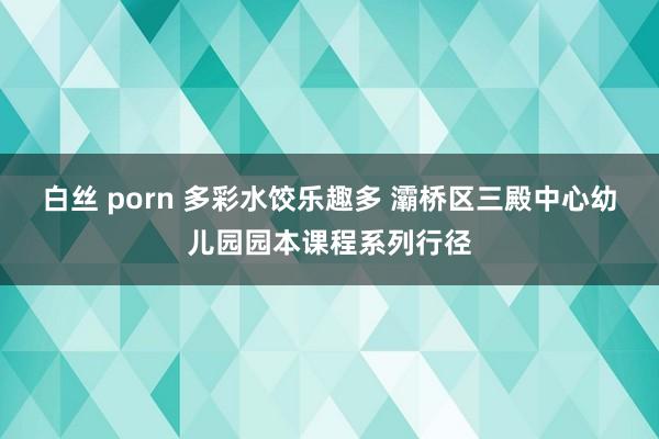 白丝 porn 多彩水饺乐趣多 灞桥区三殿中心幼儿园园本课程系列行径