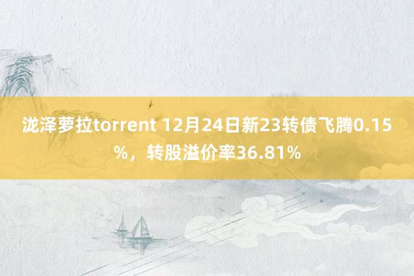 泷泽萝拉torrent 12月24日新23转债飞腾0.15%，转股溢价率36.81%