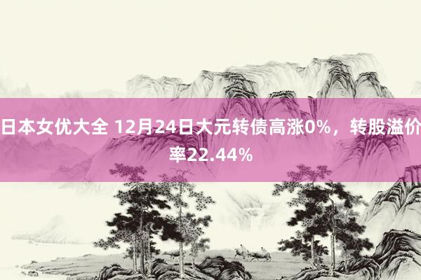 日本女优大全 12月24日大元转债高涨0%，转股溢价率22.44%