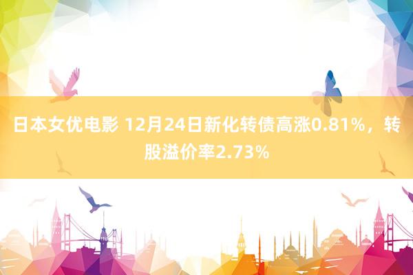 日本女优电影 12月24日新化转债高涨0.81%，转股溢价率2.73%