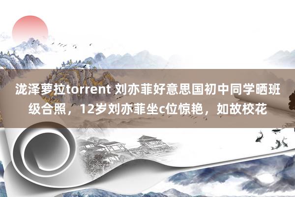 泷泽萝拉torrent 刘亦菲好意思国初中同学晒班级合照，12岁刘亦菲坐c位惊艳，如故校花