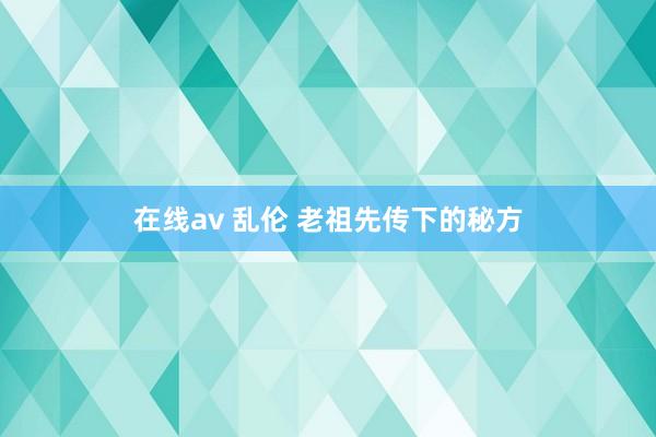 在线av 乱伦 老祖先传下的秘方