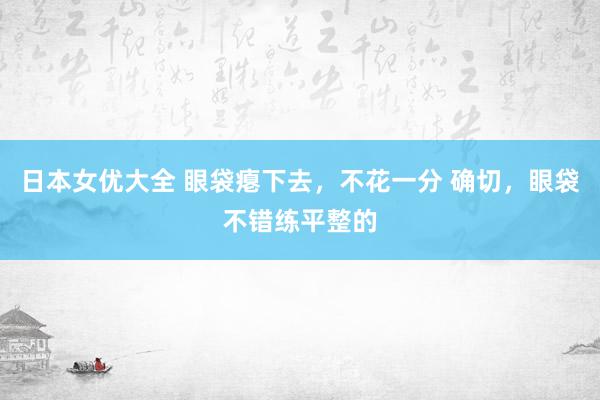 日本女优大全 眼袋瘪下去，不花一分 确切，眼袋不错练平整的