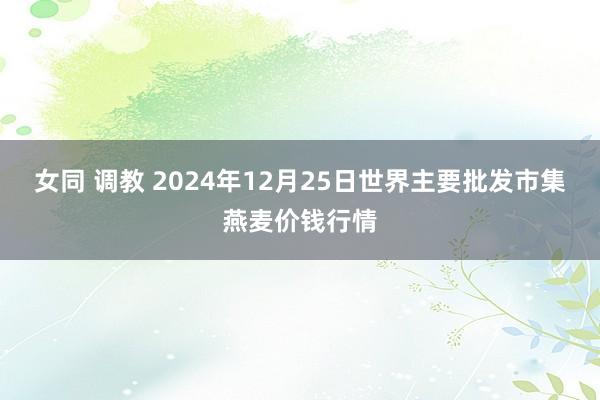 女同 调教 2024年12月25日世界主要批发市集燕麦价钱行情