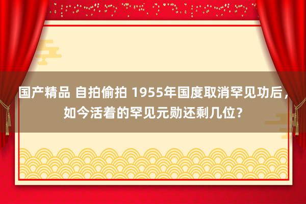 国产精品 自拍偷拍 1955年国度取消罕见功后，如今活着的罕见元勋还剩几位？