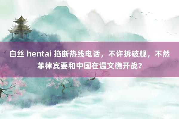 白丝 hentai 掐断热线电话，不许拆破舰，不然菲律宾要和中国在温文礁开战？