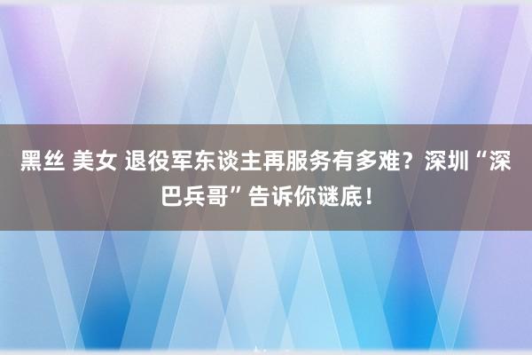 黑丝 美女 退役军东谈主再服务有多难？深圳“深巴兵哥”告诉你谜底！