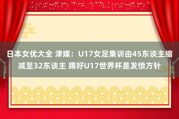 日本女优大全 津媒：U17女足集训由45东谈主缩减至32东谈主 踢好U17世界杯是发愤方针