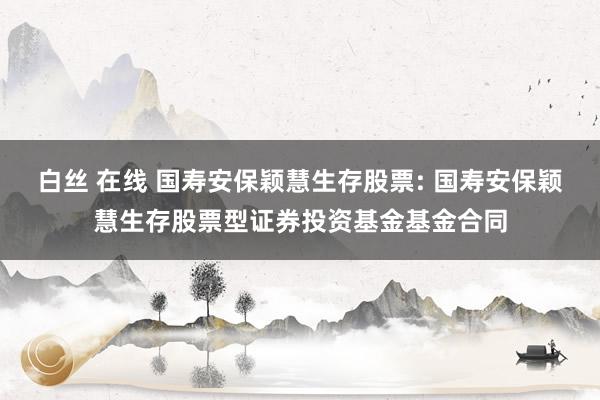 白丝 在线 国寿安保颖慧生存股票: 国寿安保颖慧生存股票型证券投资基金基金合同