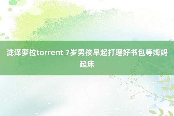 泷泽萝拉torrent 7岁男孩早起打理好书包等姆妈起床