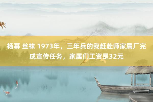 杨幂 丝袜 1973年，三年兵的我赶赴师家属厂完成宣传任务，家属们工资是32元