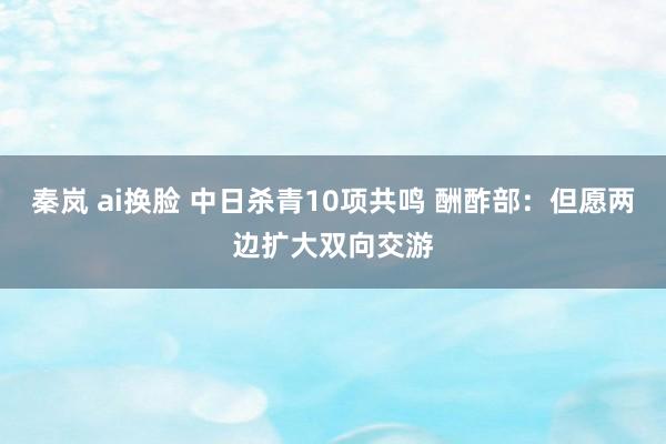 秦岚 ai换脸 中日杀青10项共鸣 酬酢部：但愿两边扩大双向交游