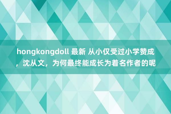 hongkongdoll 最新 从小仅受过小学赞成，沈从文，为何最终能成长为着名作者的呢