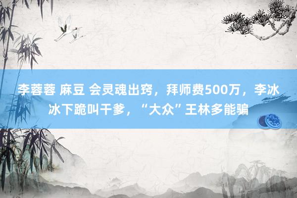 李蓉蓉 麻豆 会灵魂出窍，拜师费500万，李冰冰下跪叫干爹，“大众”王林多能骗