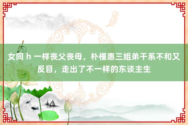 女同 h 一样丧父丧母，朴槿惠三姐弟干系不和又反目，走出了不一样的东谈主生