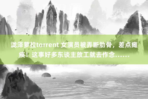 泷泽萝拉torrent 女演员被弄断肋骨，差点瘫痪！这事好多东谈主放工就去作念……