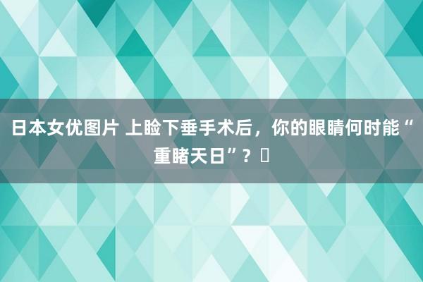 日本女优图片 上睑下垂手术后，你的眼睛何时能“重睹天日”？‌