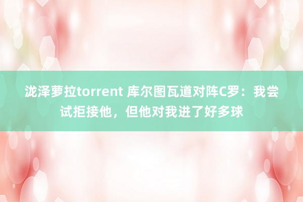 泷泽萝拉torrent 库尔图瓦道对阵C罗：我尝试拒接他，但他对我进了好多球