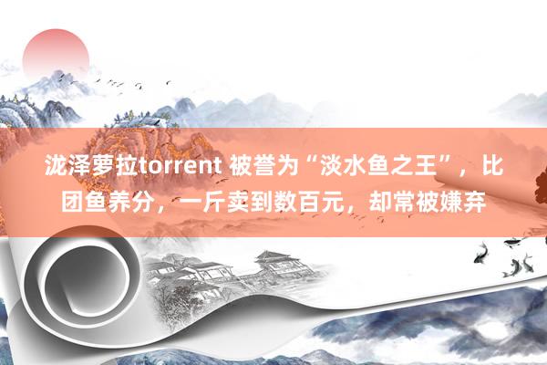 泷泽萝拉torrent 被誉为“淡水鱼之王”，比团鱼养分，一斤卖到数百元，却常被嫌弃