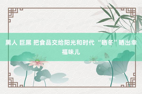 黑人 巨屌 把食品交给阳光和时代 “晒冬”晒出幸福味儿